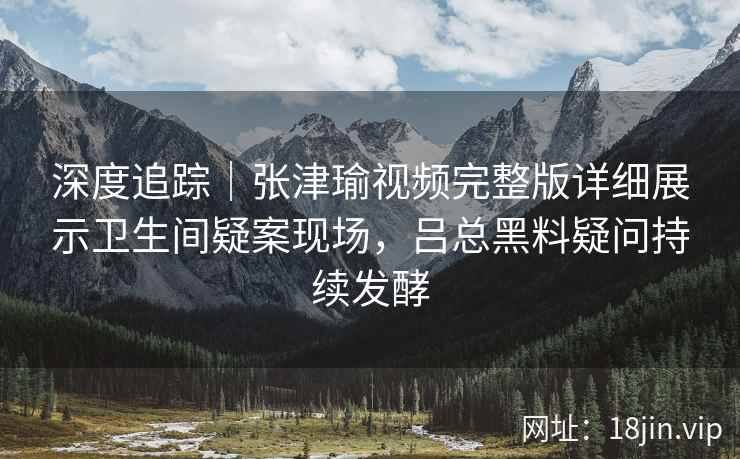 深度追踪|张津瑜视频完整版详细展示卫生间疑案现场,吕总黑料疑问持续发酵 深度追踪|张津瑜视频完整版详细展示卫生间疑案现场,吕总黑料疑问持续发酵