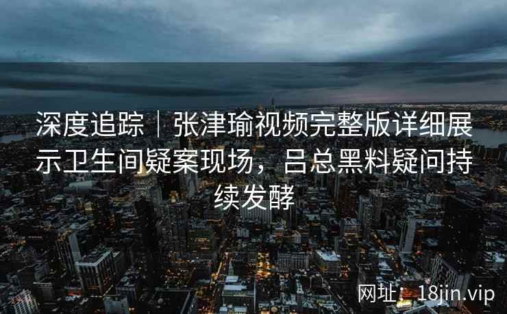 深度追踪|张津瑜视频完整版详细展示卫生间疑案现场,吕总黑料疑问持续发酵 深度追踪|张津瑜视频完整版详细展示卫生间疑案现场,吕总黑料疑问持续发酵