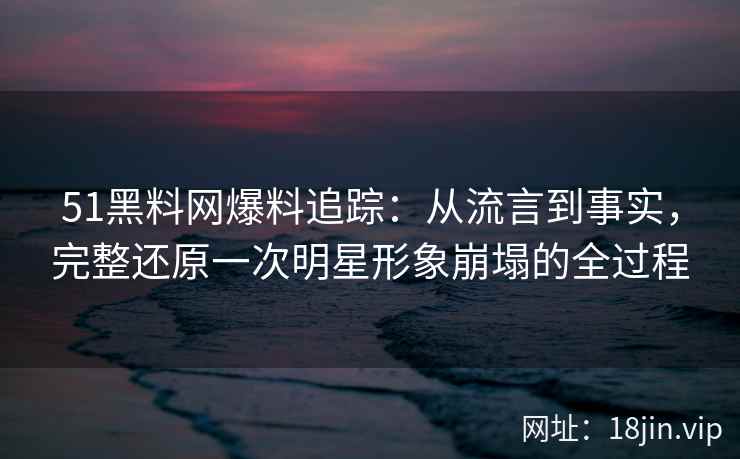 51黑料网爆料追踪:从流言到事实,完整还原一次明星形象崩塌的全过程 51黑料网爆料追踪:从流言到事实,完整还原一次明星形象崩塌的全过程