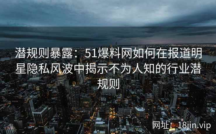 潜规则暴露：51爆料网如何在报道明星隐私风波中揭示不为人知的行业潜规则
