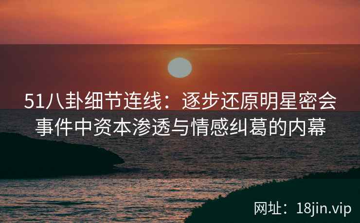 51八卦细节连线：逐步还原明星密会事件中资本渗透与情感纠葛的内幕