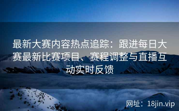 最新大赛内容热点追踪：跟进每日大赛最新比赛项目、赛程调整与直播互动实时反馈