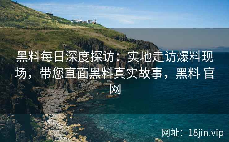 黑料每日深度探访：实地走访爆料现场，带您直面黑料真实故事，黑料 官网