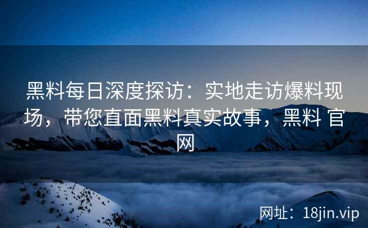 黑料每日深度探访:实地走访爆料现场,带您直面黑料真实故事,黑料 官网 黑料每日深度探访:实地走访爆料现场,带您直面黑料真实故事,黑料 官网