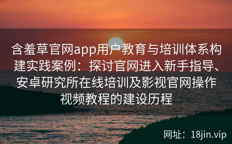 含羞草官网app用户教育与培训体系构建实践案例：探讨官网进入新手指导、安卓研究所在线培训及影视官网操作视频教程的建设历程