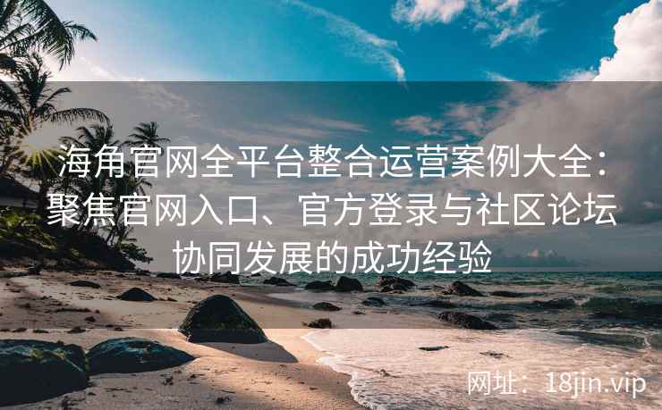 海角官网全平台整合运营案例大全：聚焦官网入口、官方登录与社区论坛协同发展的成功经验