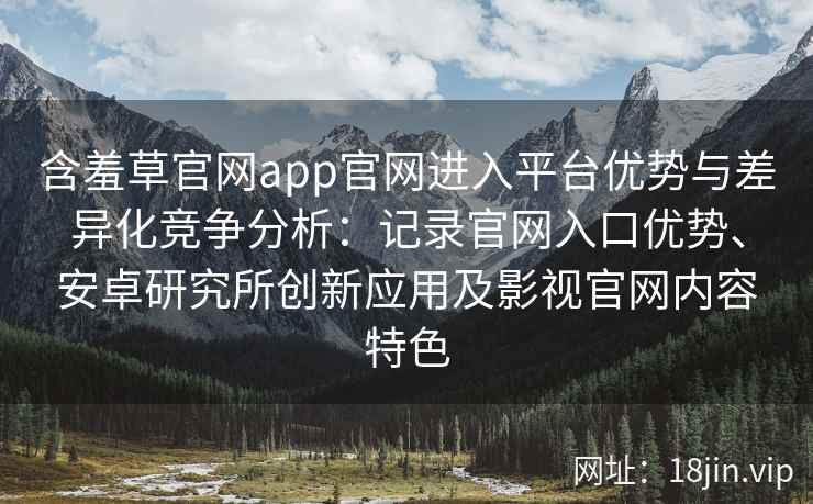 含羞草官网app官网进入平台优势与差异化竞争分析：记录官网入口优势、安卓研究所创新应用及影视官网内容特色