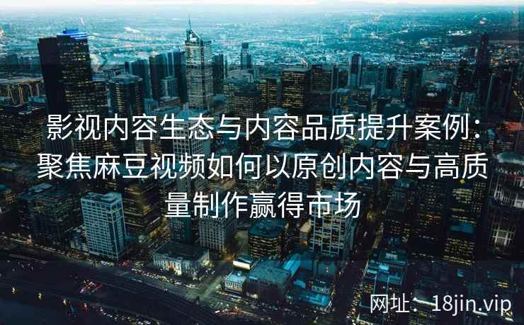 影视内容生态与内容品质提升案例:聚焦麻豆视频如何以原创内容与高质量制作赢得市场 影视内容生态与内容品质提升案例:聚焦麻豆视频如何以原创内容与高质量制作赢得市场