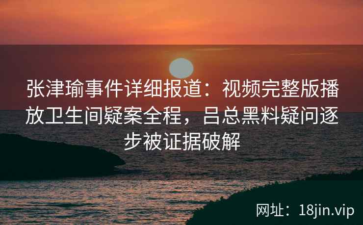 张津瑜事件详细报道:视频完整版播放卫生间疑案全程,吕总黑料疑问逐步被证据破解 张津瑜事件详细报道:视频完整版播放卫生间疑案全程,吕总黑料疑问逐步被证据破解