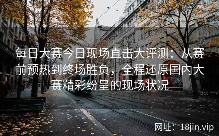 每日大赛今日现场直击大评测：从赛前预热到终场胜负，全程还原国内大赛精彩纷呈的现场状况