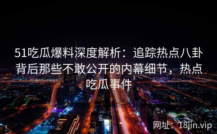 51吃瓜爆料深度解析：追踪热点八卦背后那些不敢公开的内幕细节，热点吃瓜事件