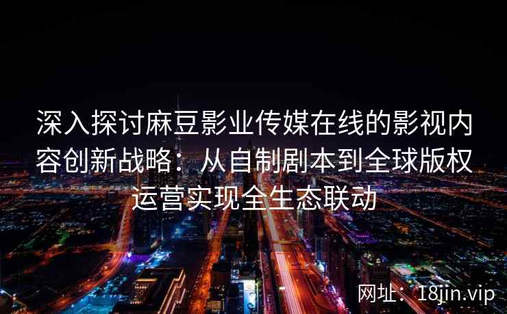 深入探讨麻豆影业传媒在线的影视内容创新战略:从自制剧本到全球版权运营实现全生态联动 深入探讨麻豆影业传媒在线的影视内容创新战略:从自制剧本到全球版权运营实现全生态联动