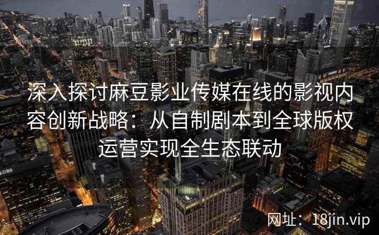 深入探讨麻豆影业传媒在线的影视内容创新战略:从自制剧本到全球版权运营实现全生态联动 深入探讨麻豆影业传媒在线的影视内容创新战略:从自制剧本到全球版权运营实现全生态联动