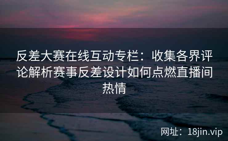 反差大赛在线互动专栏：收集各界评论解析赛事反差设计如何点燃直播间热情
