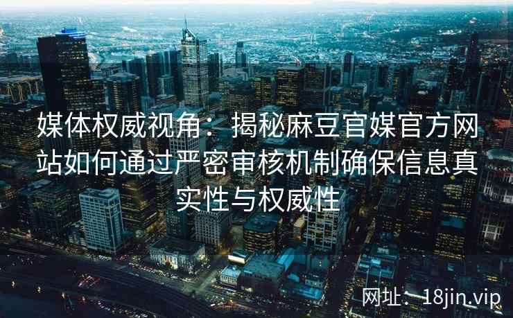 媒体权威视角：揭秘麻豆官媒官方网站如何通过严密审核机制确保信息真实性与权威性