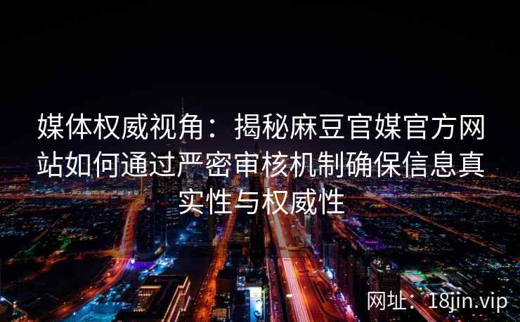 媒体权威视角:揭秘麻豆官媒官方网站如何通过严密审核机制确保信息真实性与权威性 媒体权威视角:揭秘麻豆官媒官方网站如何通过严密审核机制确保信息真实性与权威性