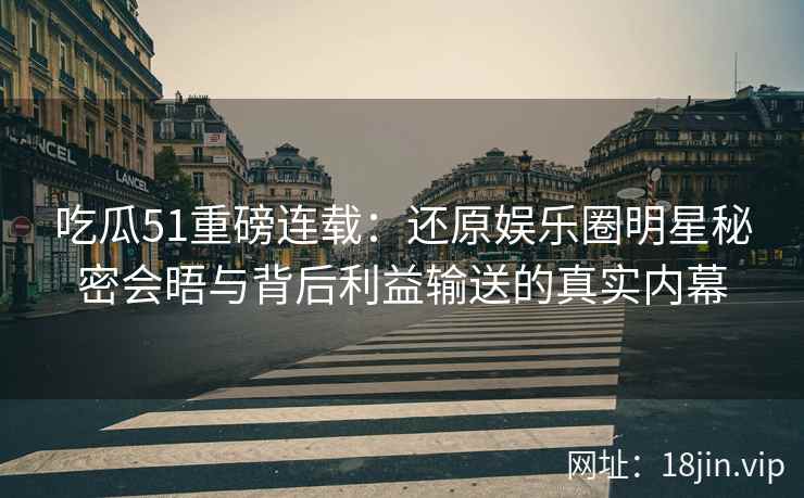 吃瓜51重磅连载：还原娱乐圈明星秘密会晤与背后利益输送的真实内幕