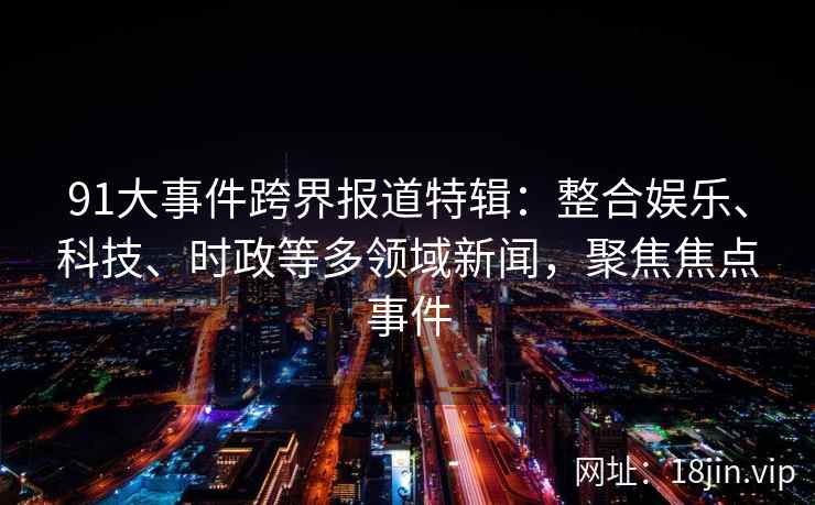 91大事件跨界报道特辑:整合娱乐、科技、时政等多领域新闻,聚焦焦点事件 91大事件跨界报道特辑:整合娱乐、科技、时政等多领域新闻,聚焦焦点事件