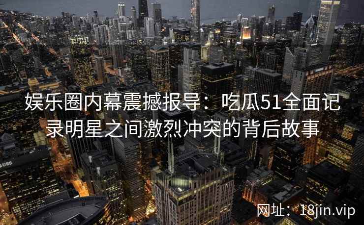 娱乐圈内幕震撼报导：吃瓜51全面记录明星之间激烈冲突的背后故事