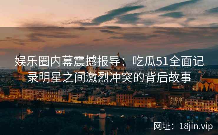 娱乐圈内幕震撼报导:吃瓜51全面记录明星之间激烈冲突的背后故事 娱乐圈内幕震撼报导:吃瓜51全面记录明星之间激烈冲突的背后故事