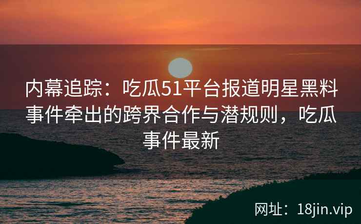 内幕追踪：吃瓜51平台报道明星黑料事件牵出的跨界合作与潜规则，吃瓜事件最新