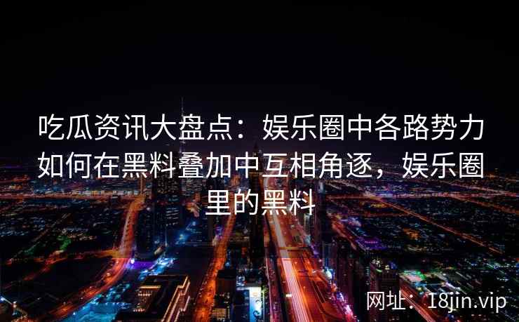 吃瓜资讯大盘点：娱乐圈中各路势力如何在黑料叠加中互相角逐，娱乐圈里的黑料