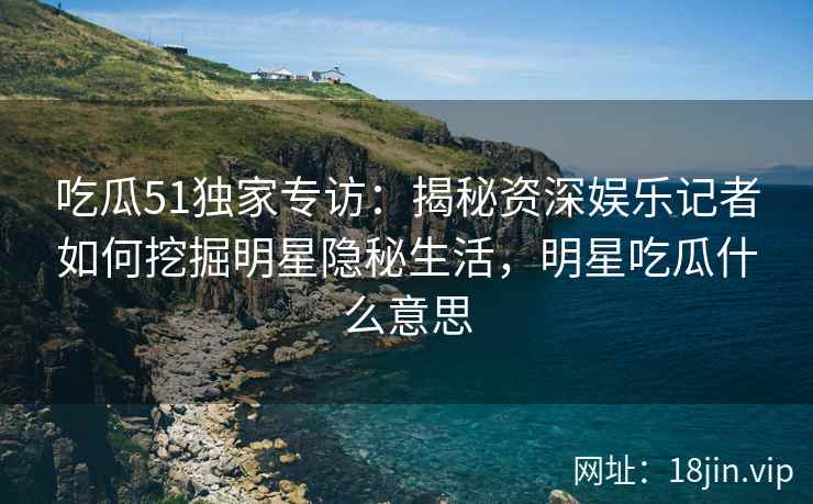 吃瓜51独家专访：揭秘资深娱乐记者如何挖掘明星隐秘生活，明星吃瓜什么意思