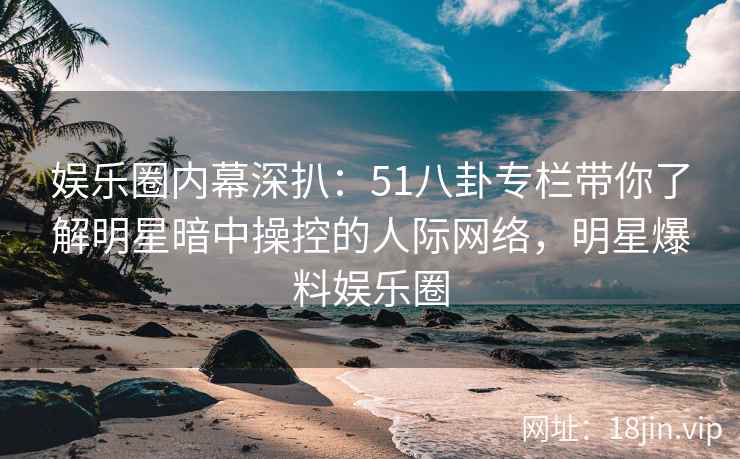 娱乐圈内幕深扒：51八卦专栏带你了解明星暗中操控的人际网络，明星爆料娱乐圈