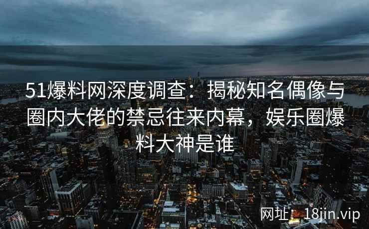 51爆料网深度调查：揭秘知名偶像与圈内大佬的禁忌往来内幕，娱乐圈爆料大神是谁