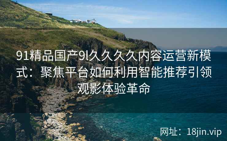 91精品国产9l久久久久内容运营新模式:聚焦平台如何利用智能推荐引领观影体验革命 91精品国产9l久久久久内容运营新模式:聚焦平台如何利用智能推荐引领观影体验革命