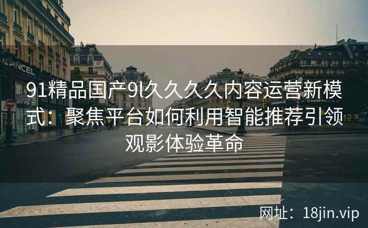 91精品国产9l久久久久内容运营新模式:聚焦平台如何利用智能推荐引领观影体验革命 91精品国产9l久久久久内容运营新模式:聚焦平台如何利用智能推荐引领观影体验革命