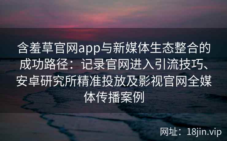 含羞草官网app与新媒体生态整合的成功路径：记录官网进入引流技巧、安卓研究所精准投放及影视官网全媒体传播案例
