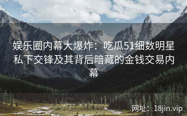 娱乐圈内幕大爆炸：吃瓜51细数明星私下交锋及其背后暗藏的金钱交易内幕