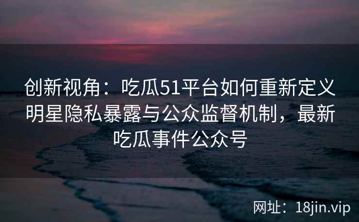 创新视角：吃瓜51平台如何重新定义明星隐私暴露与公众监督机制，最新吃瓜事件公众号