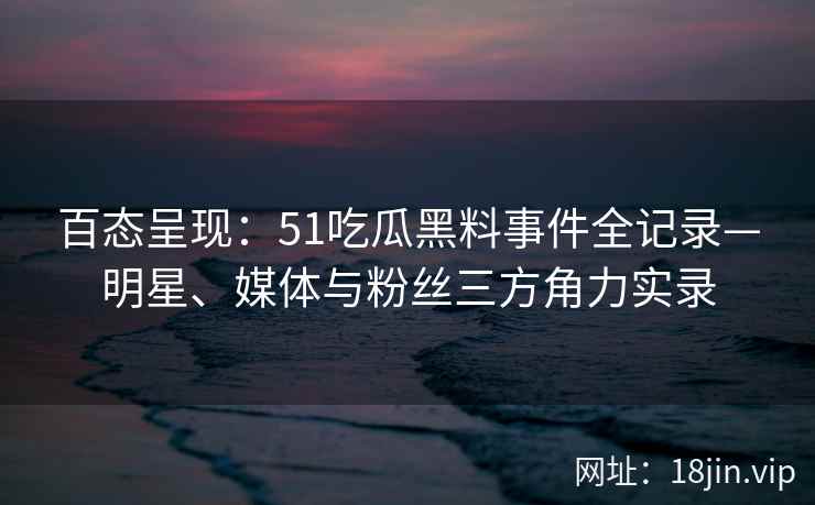 百态呈现：51吃瓜黑料事件全记录—明星、媒体与粉丝三方角力实录