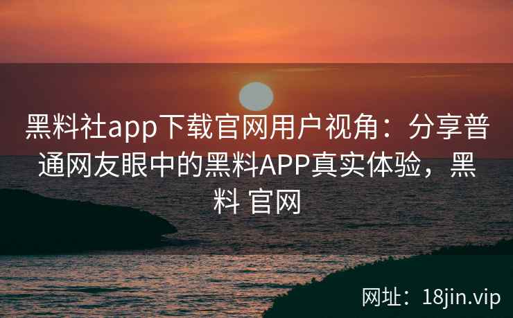 黑料社app下载官网用户视角：分享普通网友眼中的黑料APP真实体验，黑料 官网
