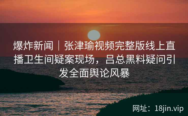 爆炸新闻｜张津瑜视频完整版线上直播卫生间疑案现场，吕总黑料疑问引发全面舆论风暴