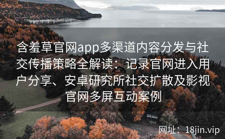 含羞草官网app多渠道内容分发与社交传播策略全解读：记录官网进入用户分享、安卓研究所社交扩散及影视官网多屏互动案例