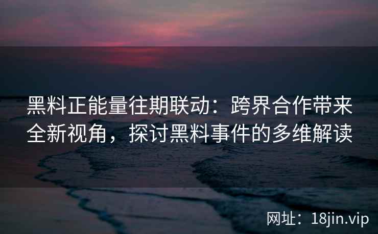 黑料正能量往期联动：跨界合作带来全新视角，探讨黑料事件的多维解读