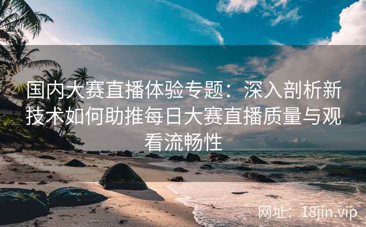 国内大赛直播体验专题：深入剖析新技术如何助推每日大赛直播质量与观看流畅性