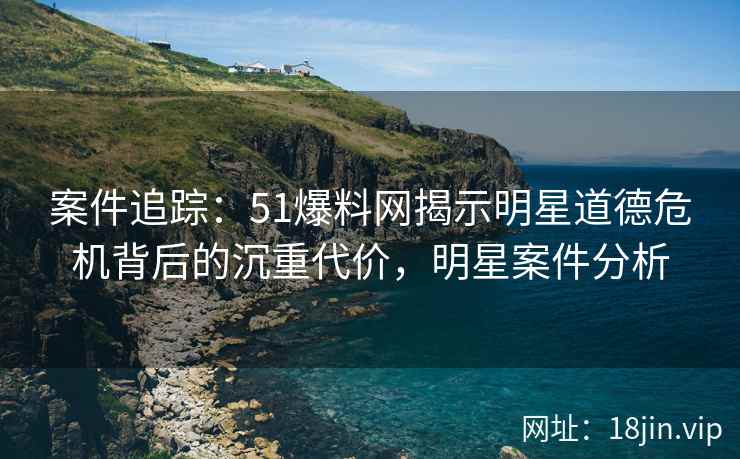 案件追踪:51爆料网揭示明星道德危机背后的沉重代价,明星案件分析 案件追踪:51爆料网揭示明星道德危机背后的沉重代价,明星案件分析