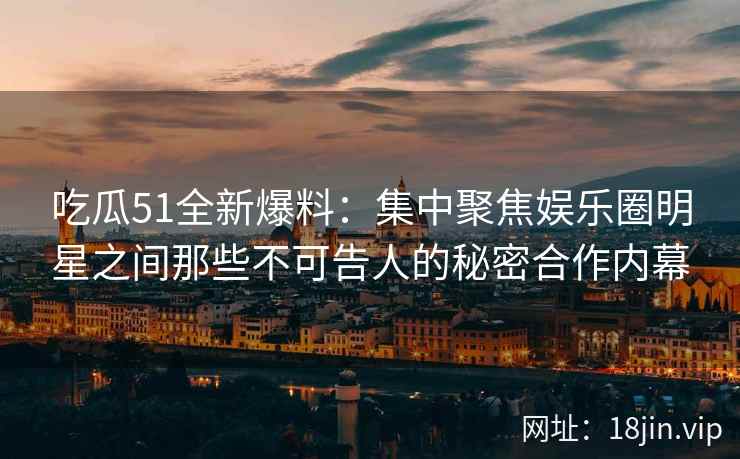 吃瓜51全新爆料：集中聚焦娱乐圈明星之间那些不可告人的秘密合作内幕