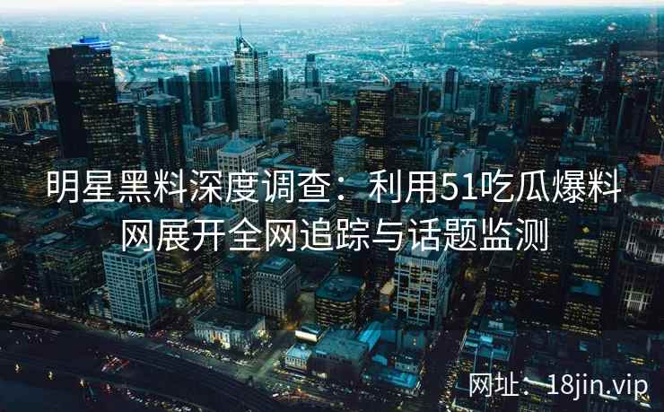 明星黑料深度调查:利用51吃瓜爆料网展开全网追踪与话题监测 明星黑料深度调查:利用51吃瓜爆料网展开全网追踪与话题监测