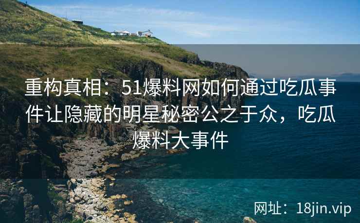 重构真相：51爆料网如何通过吃瓜事件让隐藏的明星秘密公之于众，吃瓜爆料大事件