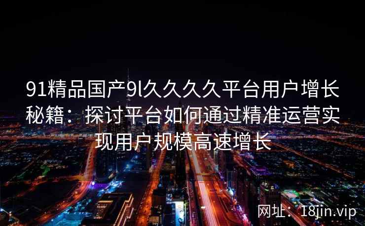 91精品国产9l久久久久平台用户增长秘籍:探讨平台如何通过精准运营实现用户规模高速增长 91精品国产9l久久久久平台用户增长秘籍:探讨平台如何通过精准运营实现用户规模高速增长