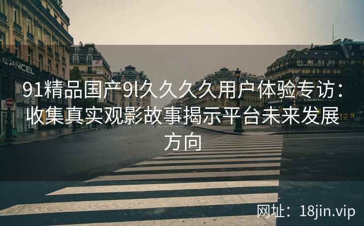 91精品国产9l久久久久用户体验专访:收集真实观影故事揭示平台未来发展方向 91精品国产9l久久久久用户体验专访:收集真实观影故事揭示平台未来发展方向