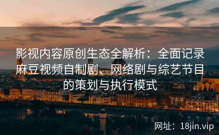影视内容原创生态全解析：全面记录麻豆视频自制剧、网络剧与综艺节目的策划与执行模式