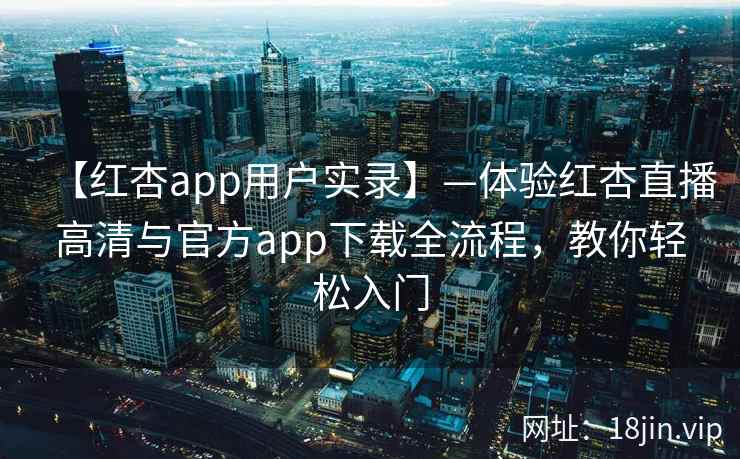 【红杏app用户实录】—体验红杏直播高清与官方app下载全流程，教你轻松入门