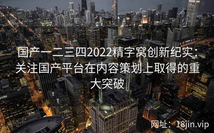 国产一二三四2022精字窝创新纪实:关注国产平台在内容策划上取得的重大突破 国产一二三四2022精字窝创新纪实:关注国产平台在内容策划上取得的重大突破