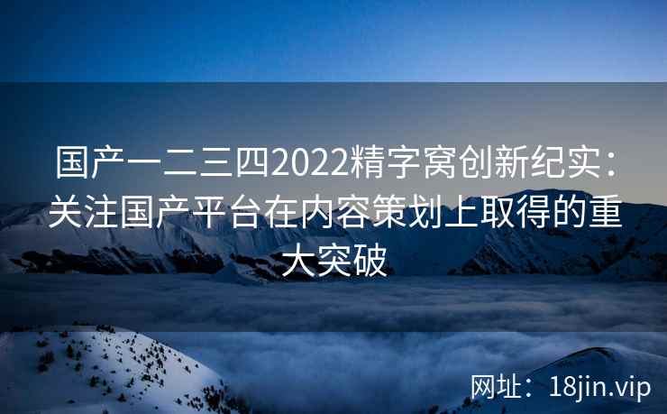 国产一二三四2022精字窝创新纪实:关注国产平台在内容策划上取得的重大突破 国产一二三四2022精字窝创新纪实:关注国产平台在内容策划上取得的重大突破